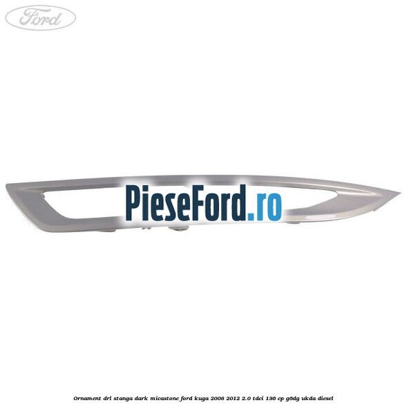 Ornament DRL stanga dark micastone Ford Kuga 2008-2012 2.0 TDCi 136 cp G6DG, UKDA diesel