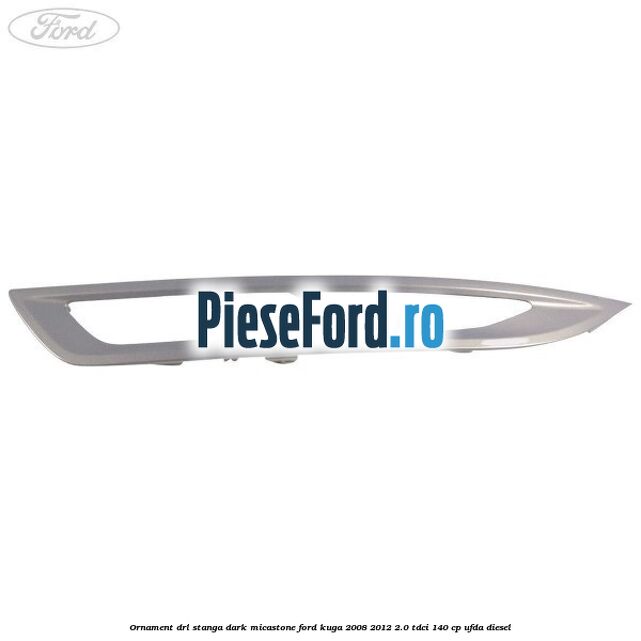 Ornament DRL stanga dark micastone Ford Kuga 2008-2012 2.0 TDCI 140 cp UFDA diesel