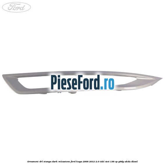 Ornament DRL stanga dark micastone Ford Kuga 2008-2012 2.0 TDCi 4x4 136 cp G6DG, UKDA diesel