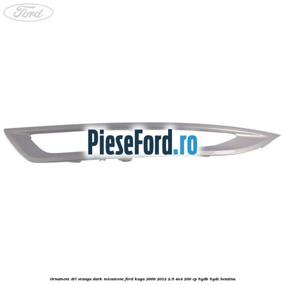 Ornament DRL stanga dark micastone Ford Kuga 2008-2012 2.5 4x4 200 cp HYDB, HYDC benzina