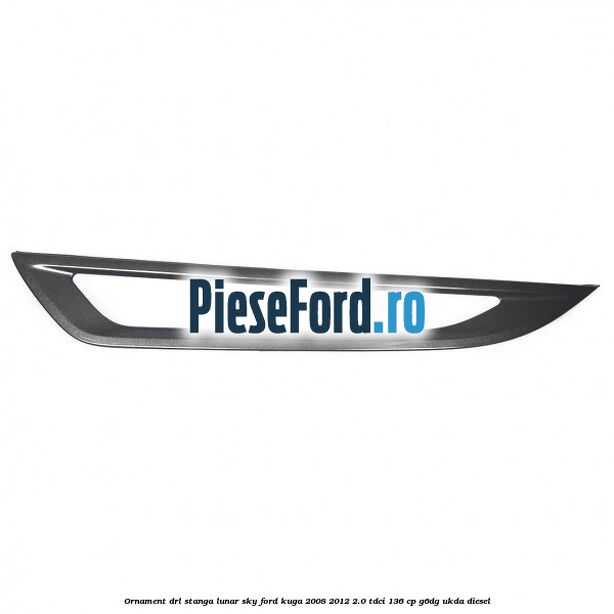 Ornament DRL stanga lunar sky Ford Kuga 2008-2012 2.0 TDCi 136 cp G6DG, UKDA diesel