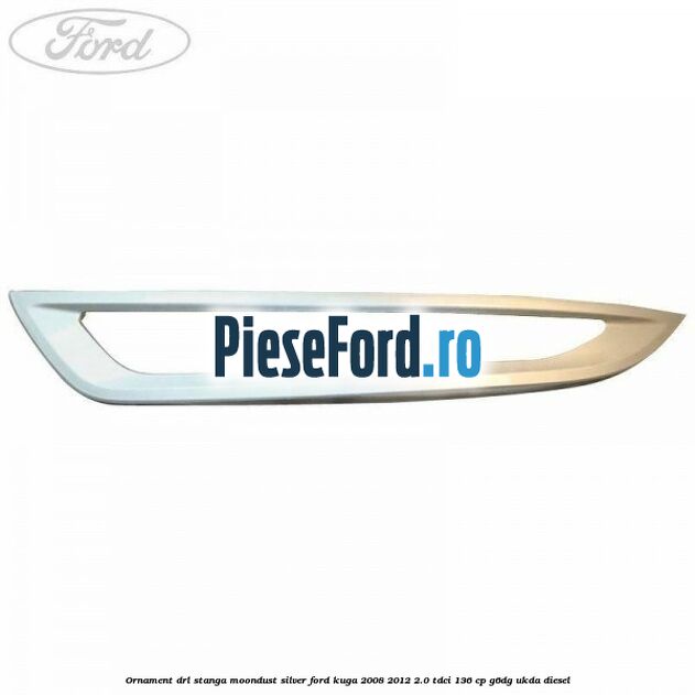 Ornament DRL stanga moondust silver Ford Kuga 2008-2012 2.0 TDCi 136 cp G6DG, UKDA diesel