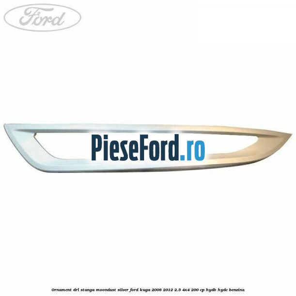 Ornament DRL stanga moondust silver Ford Kuga 2008-2012 2.5 4x4 200 cp HYDB, HYDC benzina