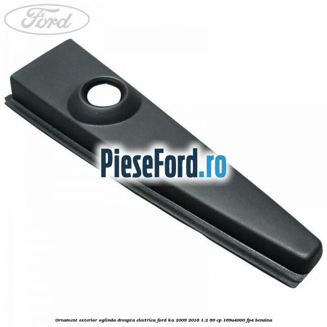Ornament exterior oglinda dreapta electrica Ford Ka 2009-2016 1.2 69 cp 169A4000, FP4 benzina