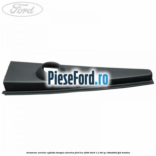 Ornament exterior oglinda dreapta electrica Ford Ka 2009-2016 1.2 69 cp 169A4000, FP4 benzina