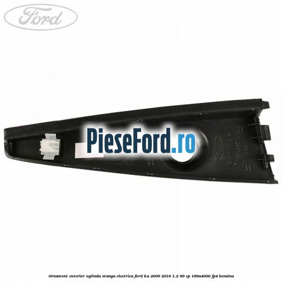 Ornament exterior oglinda stanga electrica Ford Ka 2009-2016 1.2 69 cp 169A4000, FP4 benzina