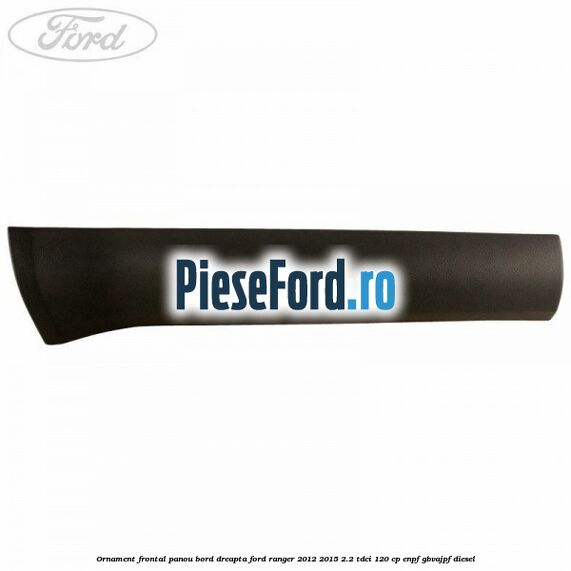 Ornament frontal panou bord dreapta Ford Ranger 2012-2015 2.2 TDCi 120 cp ENPF, GBVAJPF diesel