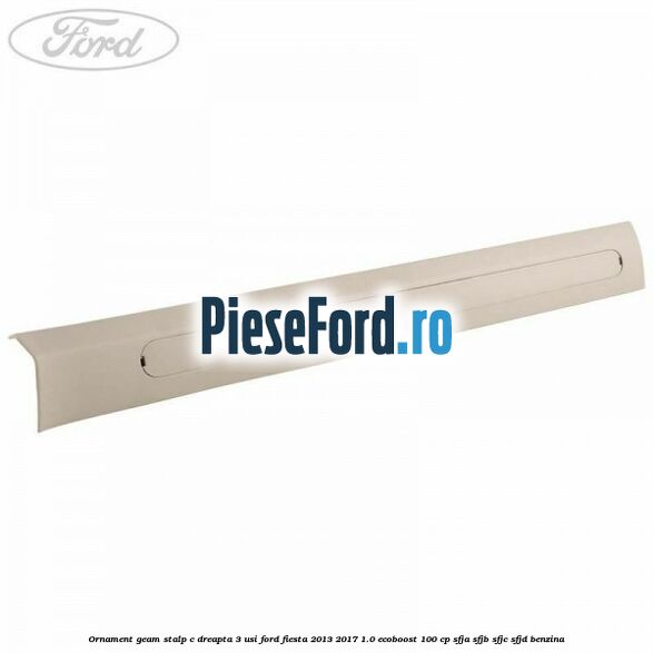 Ornament geam stalp C dreapta 3 usi Ford Fiesta 2013-2017 1.0 EcoBoost 100 cp SFJA, SFJB, SFJC, SFJD benzina
