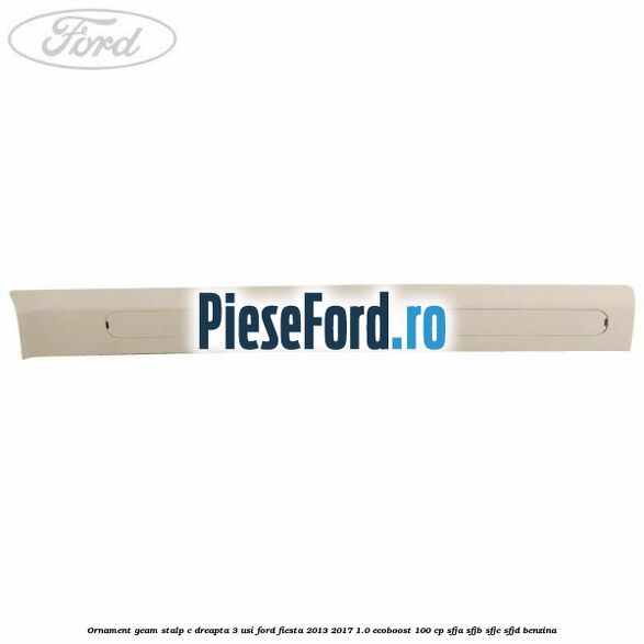 Ornament geam stalp C dreapta 3 usi Ford Fiesta 2013-2017 1.0 EcoBoost 100 cp SFJA, SFJB, SFJC, SFJD benzina