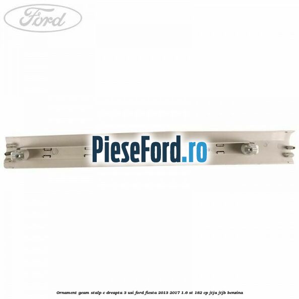 Ornament geam stalp C dreapta 3 usi Ford Fiesta 2013-2017 1.6 ST 182 cp JTJA, JTJB benzina