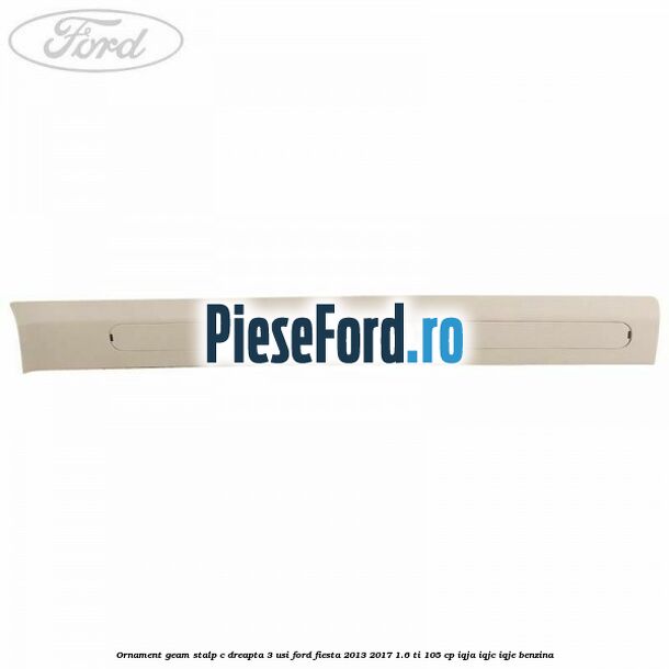 Ornament geam stalp C dreapta 3 usi Ford Fiesta 2013-2017 1.6 Ti 105 cp IQJA, IQJC, IQJE benzina