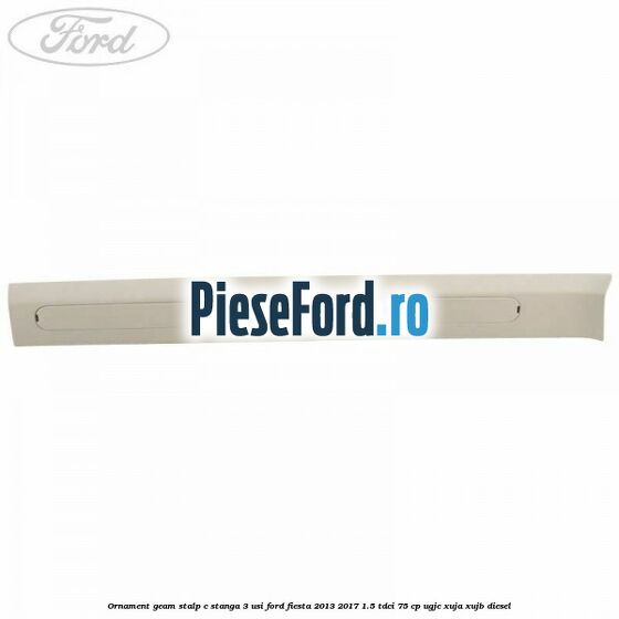 Ornament geam stalp C stanga 3 usi Ford Fiesta 2013-2017 1.5 TDCi 75 cp UGJC, XUJA, XUJB diesel
