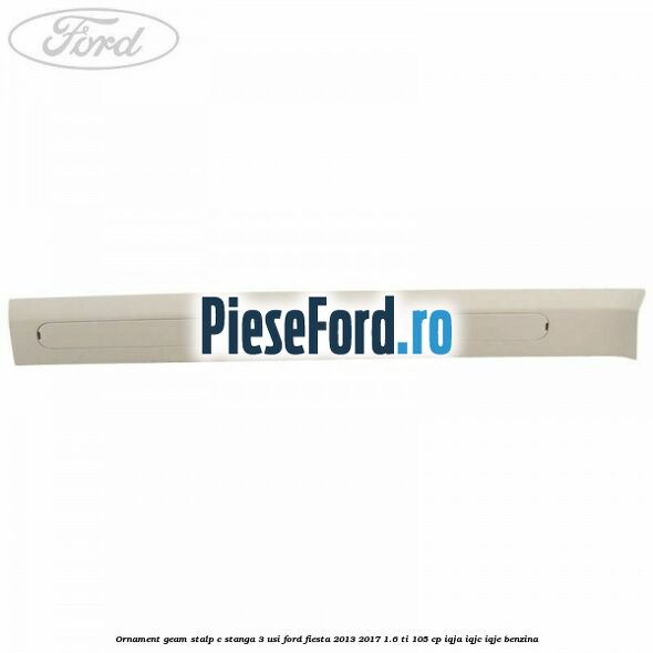 Ornament geam stalp C stanga 3 usi Ford Fiesta 2013-2017 1.6 Ti 105 cp IQJA, IQJC, IQJE benzina