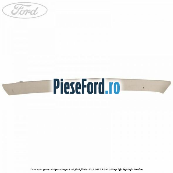 Ornament geam stalp C stanga 3 usi Ford Fiesta 2013-2017 1.6 Ti 105 cp IQJA, IQJC, IQJE benzina