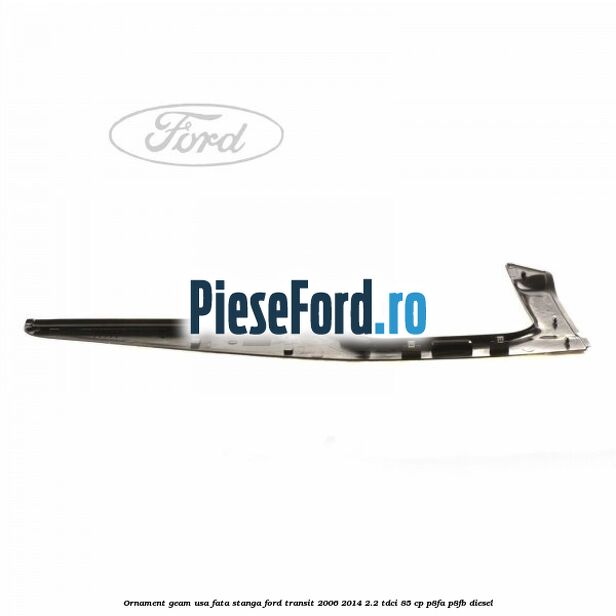 Ornament geam usa fata stanga Ford Transit 2006-2014 2.2 TDCi 85 cp P8FA, P8FB diesel