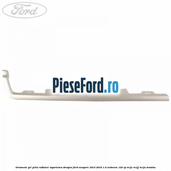 Ornament gri grila radiator superioara dreapta Ford EcoSport 2013-2018 1.0 EcoBoost 125 cp M1JC, M1JJ, M1JU benzina