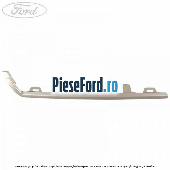 Ornament gri grila radiator superioara dreapta Ford EcoSport 2013-2018 1.0 EcoBoost 125 cp M1JC, M1JJ, M1JU benzina