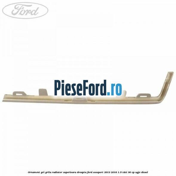Ornament gri grila radiator superioara dreapta Ford EcoSport 2013-2018 1.5 TDCi 90 cp UGJE diesel