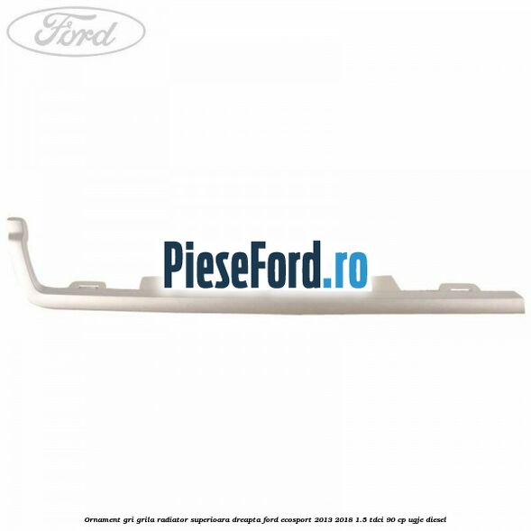 Ornament gri grila radiator superioara dreapta Ford EcoSport 2013-2018 1.5 TDCi 90 cp UGJE diesel