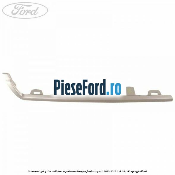 Ornament gri grila radiator superioara dreapta Ford EcoSport 2013-2018 1.5 TDCi 90 cp UGJE diesel