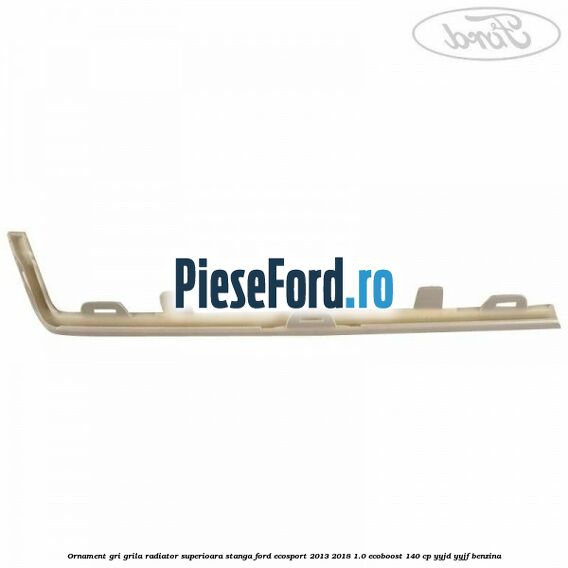 Ornament gri grila radiator superioara stanga Ford EcoSport 2013-2018 1.0 EcoBoost 140 cp YYJD, YYJF benzina