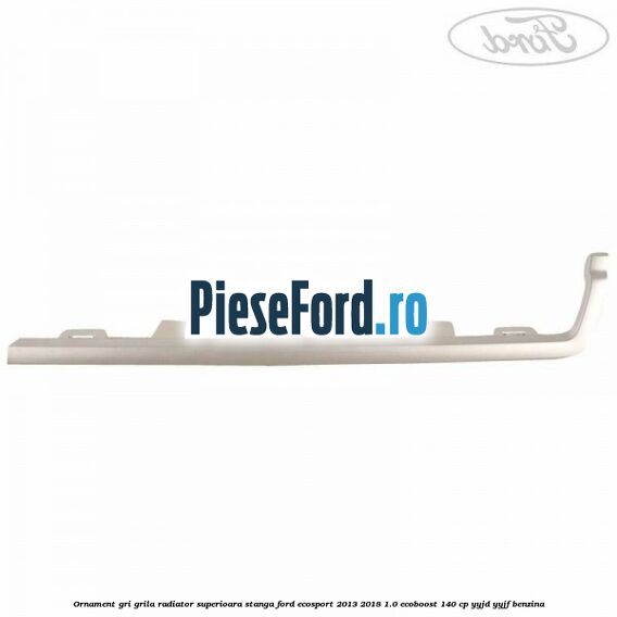 Ornament gri grila radiator superioara stanga Ford EcoSport 2013-2018 1.0 EcoBoost 140 cp YYJD, YYJF benzina