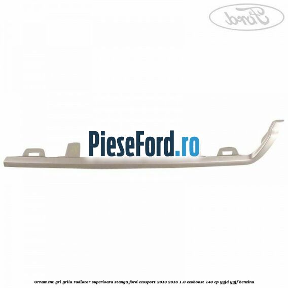 Ornament gri grila radiator superioara stanga Ford EcoSport 2013-2018 1.0 EcoBoost 140 cp YYJD, YYJF benzina
