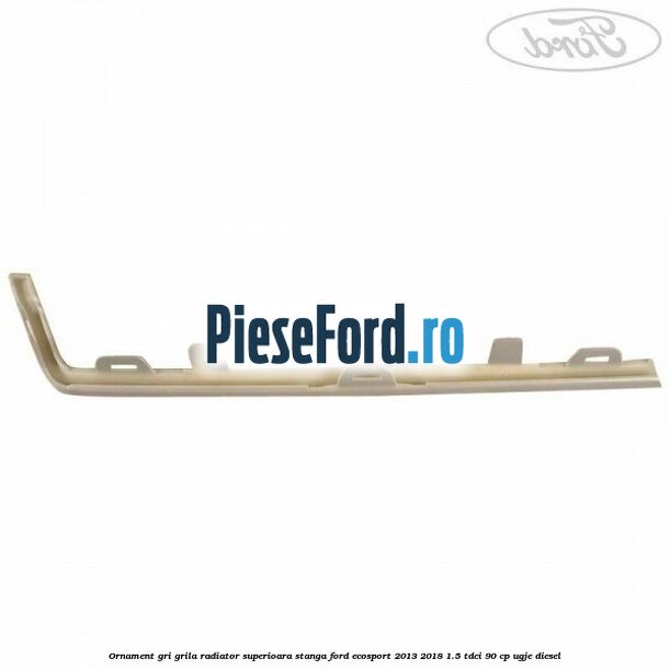 Ornament gri grila radiator superioara stanga Ford EcoSport 2013-2018 1.5 TDCi 90 cp UGJE diesel