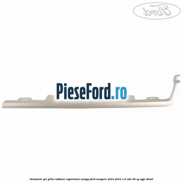Ornament gri grila radiator superioara stanga Ford EcoSport 2013-2018 1.5 TDCi 90 cp UGJE diesel