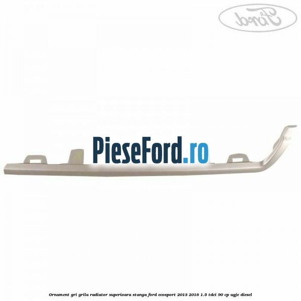 Ornament gri grila radiator superioara stanga Ford EcoSport 2013-2018 1.5 TDCi 90 cp UGJE diesel