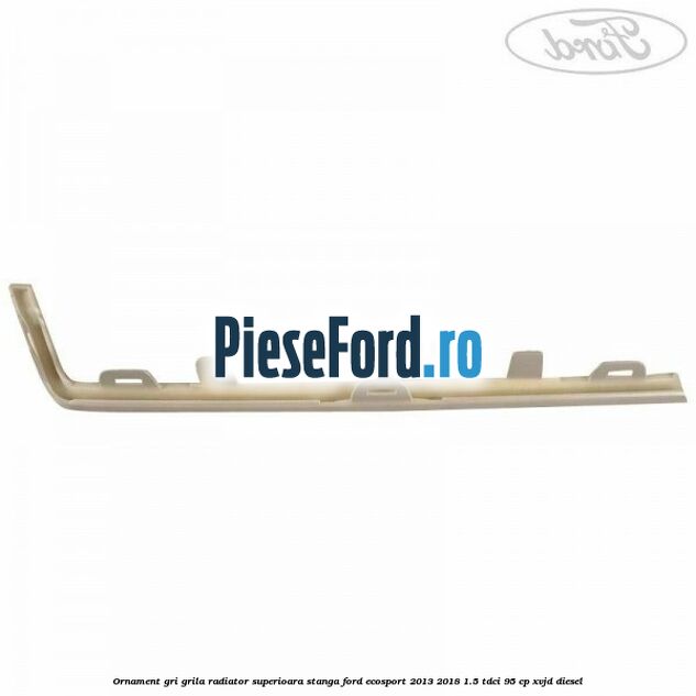 Ornament gri grila radiator superioara stanga Ford EcoSport 2013-2018 1.5 TDCi 95 cp XVJD diesel