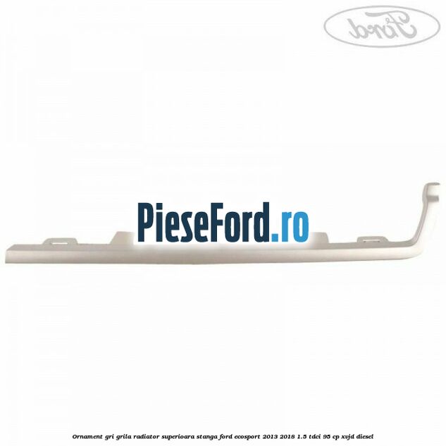 Ornament gri grila radiator superioara stanga Ford EcoSport 2013-2018 1.5 TDCi 95 cp XVJD diesel