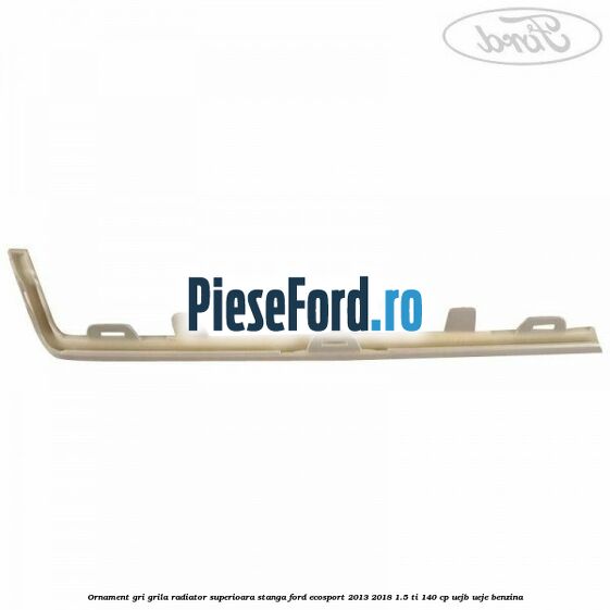 Ornament gri grila radiator superioara stanga Ford EcoSport 2013-2018 1.5 Ti 140 cp Ornament gri grila radiator superioara stanga Ford EcoSport 2013-2018 1.5 Ti 140 cp UEJB, UEJE benzina