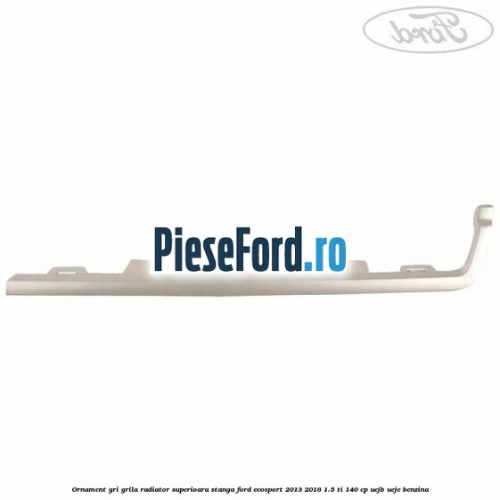 Ornament gri grila radiator superioara stanga Ford EcoSport 2013-2018 1.5 Ti 140 cp Ornament gri grila radiator superioara stanga Ford EcoSport 2013-2018 1.5 Ti 140 cp UEJB, UEJE benzina