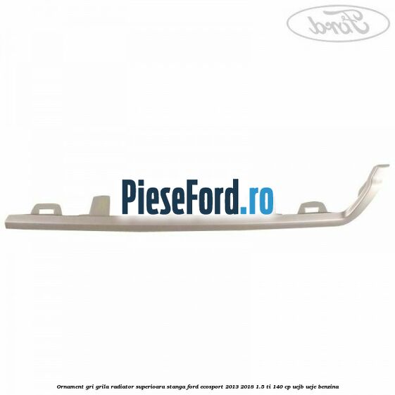 Ornament gri grila radiator superioara stanga Ford EcoSport 2013-2018 1.5 Ti 140 cp Ornament gri grila radiator superioara stanga Ford EcoSport 2013-2018 1.5 Ti 140 cp UEJB, UEJE benzina