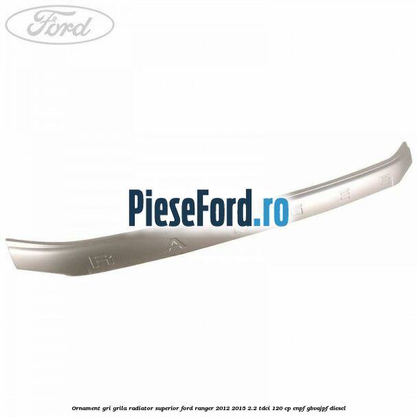 Ornament gri grila radiator superior Ford Ranger 2012-2015 2.2 TDCi 120 cp ENPF, GBVAJPF diesel