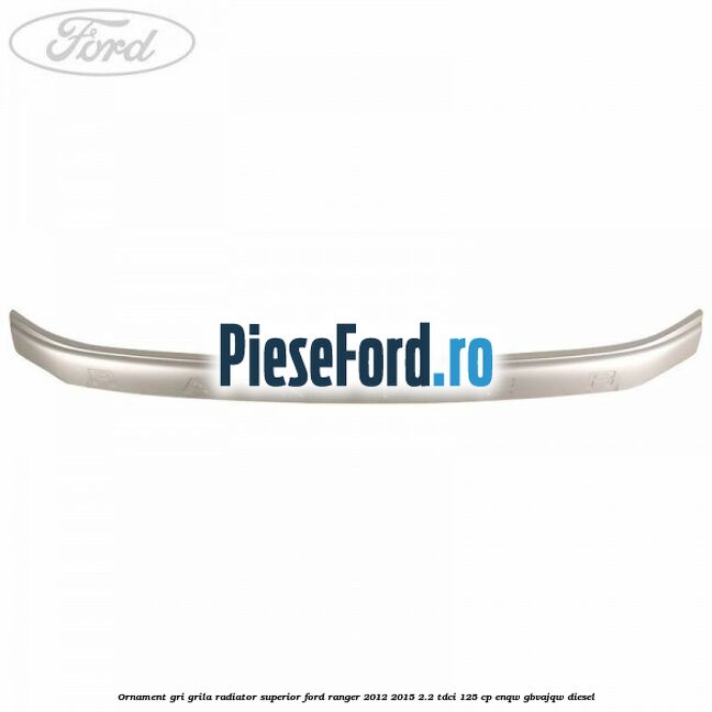 Ornament gri grila radiator superior Ford Ranger 2012-2015 2.2 TDCi 125 cp ENQW, GBVAJQW diesel
