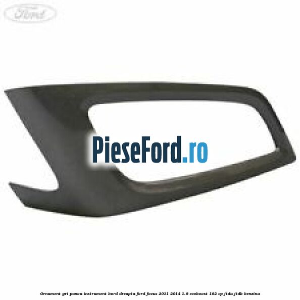 Ornament gri panou instrument bord dreapta Ford Focus 2011-2014 1.6 EcoBoost 182 cp JTDA, JTDB benzina