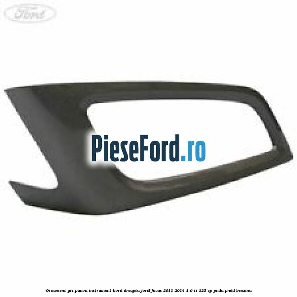 Ornament gri panou instrument bord dreapta Ford Focus 2011-2014 1.6 Ti 125 cp PNDA, PNDD benzina