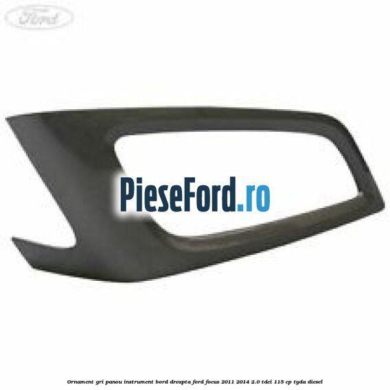 Ornament gri panou instrument bord dreapta Ford Focus 2011-2014 2.0 TDCi 115 cp TYDA diesel