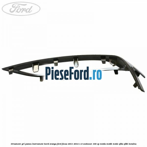 Ornament gri panou instrument bord stanga Ford Focus 2011-2014 1.0 EcoBoost 100 cp M2DA, M2DB, M2DC, SFDA, SFDB benzina