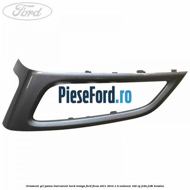 Ornament gri panou instrument bord stanga Ford Focus 2011-2014 1.6 EcoBoost 182 cp JTDA, JTDB benzina