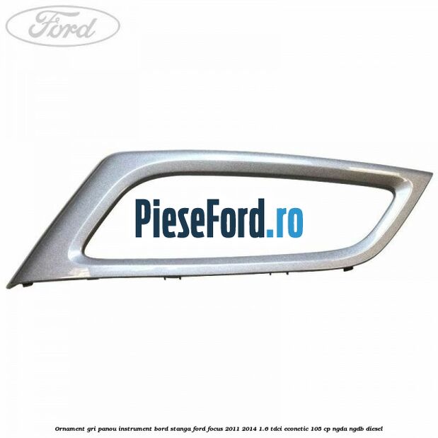 Ornament gri panou instrument bord stanga Ford Focus 2011-2014 1.6 TDCi ECOnetic 105 cp Ornament gri panou instrument bord stanga Ford Focus 2011-2014 1.6 TDCi ECOnetic 105 cp NGDA, NGDB diesel