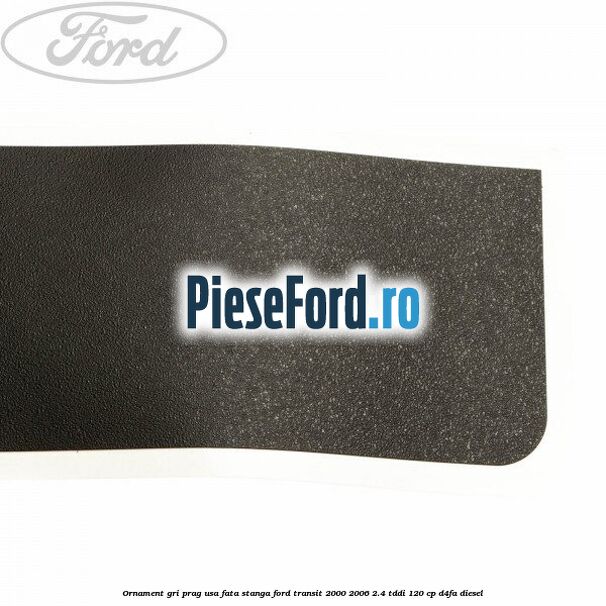Ornament gri prag usa fata stanga Ford Transit 2000-2006 2.4 TDdi 120 cp Ornament gri prag usa fata stanga Ford Transit 2000-2006 2.4 TDdi 120 cp D4FA diesel