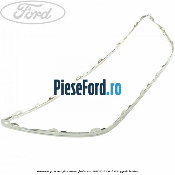 Ornament grila bara fata cromat Ford C-Max 2011-2015 1.6 Ti 125 cp PNDA benzina