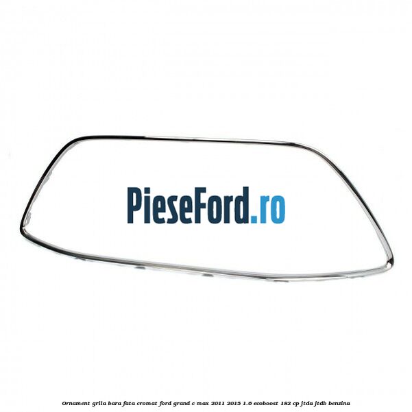 Ornament grila bara fata cromat Ford Grand C-Max 2011-2015 1.6 EcoBoost 182 cp Ornament grila bara fata cromat Ford Grand C-Max 2011-2015 1.6 EcoBoost 182 cp JTDA, JTDB benzina