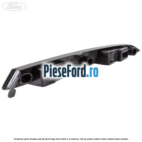 Ornament grila dreapta sub far Ford Kuga 2013-2016 1.5 EcoBoost 150 cp Ornament grila dreapta sub far Ford Kuga 2013-2016 1.5 EcoBoost 150 cp M8MA, M8MB, M8MC, M8MD, M8ME benzina