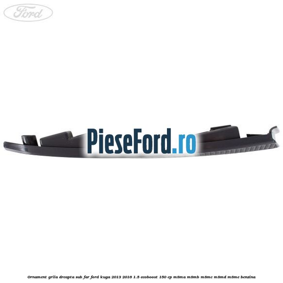 Ornament grila dreapta sub far Ford Kuga 2013-2016 1.5 EcoBoost 150 cp Ornament grila dreapta sub far Ford Kuga 2013-2016 1.5 EcoBoost 150 cp M8MA, M8MB, M8MC, M8MD, M8ME benzina