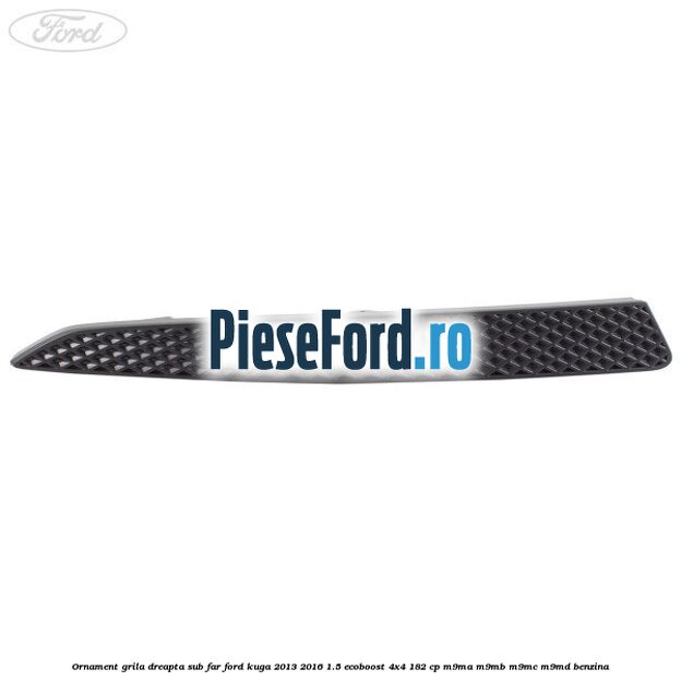 Ornament grila dreapta sub far Ford Kuga 2013-2016 1.5 EcoBoost 4x4 182 cp M9MA, M9MB, M9MC, M9MD benzina