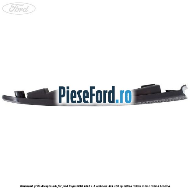 Ornament grila dreapta sub far Ford Kuga 2013-2016 1.5 EcoBoost 4x4 182 cp M9MA, M9MB, M9MC, M9MD benzina